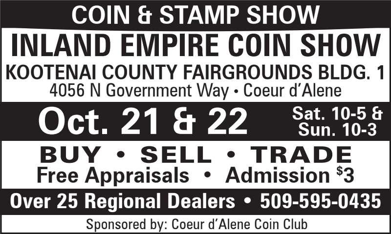 COIN & STAMP SHOW Inland  COIN & STAMP SHOW Inland Empire Coin Show Kootenai Count Fairgrounds Bldg. 1 4056 N. Government Way, CDA Oct. 21st & 22nd Sat 10-5 & Sun 10-3 Buy - Sell - Trade Free Appraisals - Admission $3 Over 25 Regional Dealers 509-595-0435 Sponsored by: CDA Coin Club