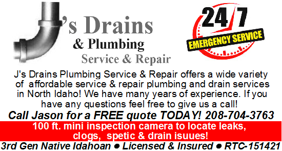 J’s Drains & Plumbing Service  J’s Drains & Plumbing Service and Repair. 24/7 Emergency Service. We offer a wide variety of affordable services & repair plumbing and drain services in North Idaho! We have many years of experience. If you have any questions feel free to give us a call. Call Jason for a free quote today. 208-704-3763. 100ft. mini inspection camera to locate leaks, clogs, septic & drain issues! 3rd generation Native Idahoan Licensed & Insured - RTC-151421