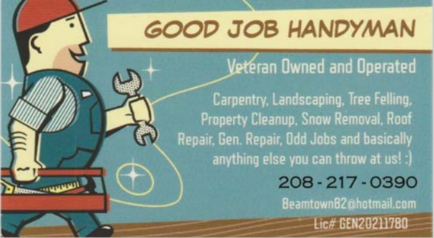 GOOD JOB HANDYMAN Veteran Owned  GOOD JOB HANDYMAN Veteran Owned and Operated Carpentry, Landscaping, Tree Felling, Property Cleanup, Snow Removal, Roof Repair, General Repair, Odds Jobs and basically anything else you can throw at us!! 208-217-0390 Beamtown82@hotmail.com LIC# GEN20211780