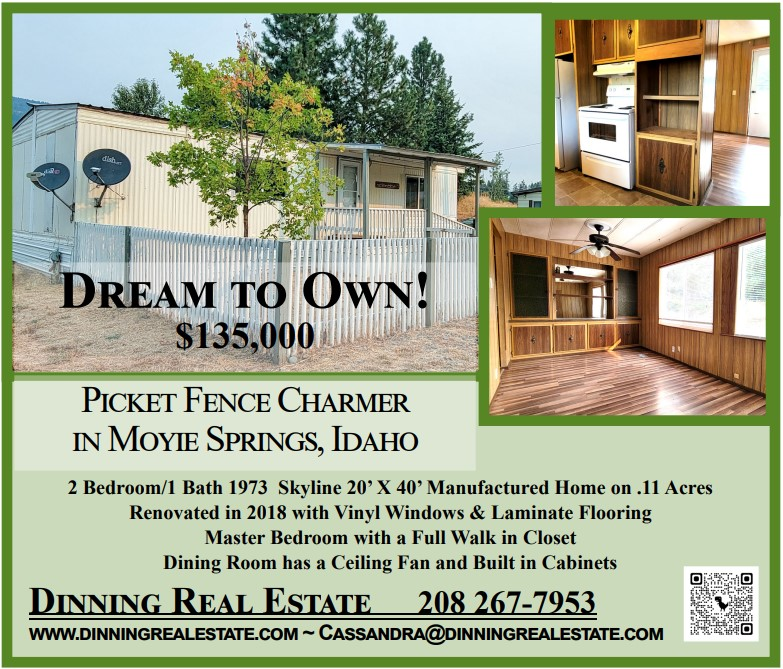 Dream to Own! $135,000 Picket  Dream to Own! $135,000 Picket Fence Charmer in Moyie Springs, Idaho 2BR, 1BA, 1973 Skyline 20’x40’ Manufactured Home on .11 acres, Renovated in 2018 with Vinyl Windows & Laminate Flooring, Master Bedroom with a Full Walk in Closet, Dining Room has a Ceiling Fan and Built in Cabinets. Dinning Real Estate 208-267-7953 WWW.DINNINGREALESTATE.COM ~ CASSANDRA@DINNINGREALESTATE.COM